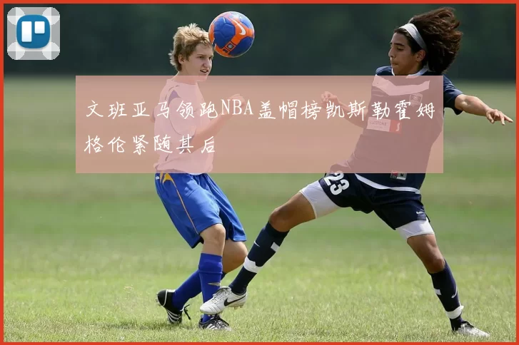 文班亚马领跑NBA盖帽榜凯斯勒霍姆格伦紧随其后