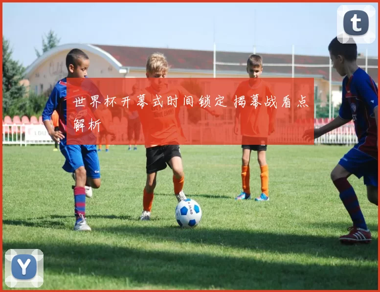 世界杯开幕式时间锁定 揭幕战看点解析