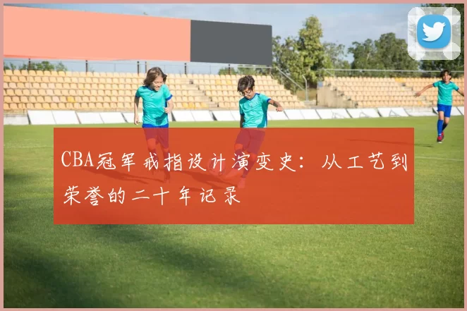 CBA冠军戒指设计演变史:从工艺到荣誉的二十年记录