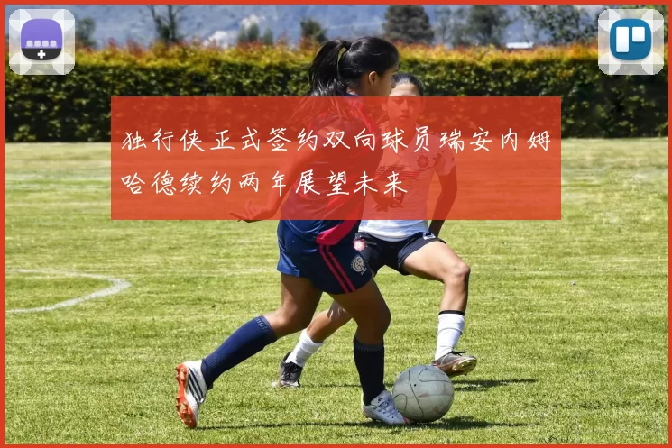独行侠正式签约双向球员瑞安内姆哈德续约两年展望未来