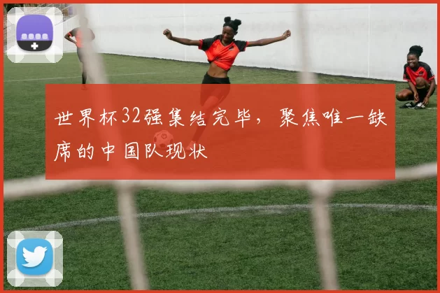 世界杯32强集结完毕,聚焦唯一缺席的中国队现状