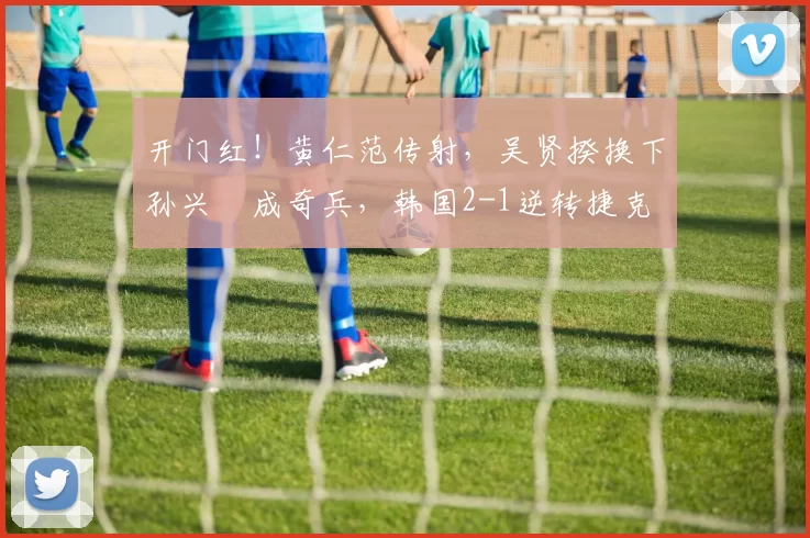 开门红！黄仁范传射，吴贤揆换下孙兴慜成奇兵，韩国2-1逆转捷克