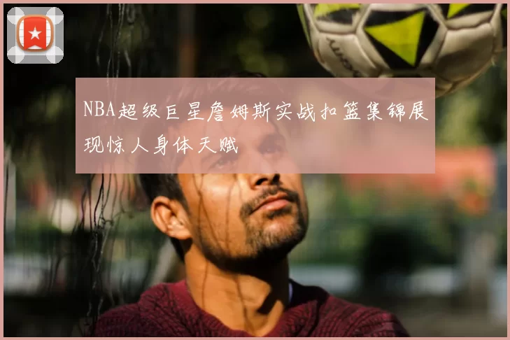 NBA超级巨星詹姆斯实战扣篮集锦展现惊人身体天赋
