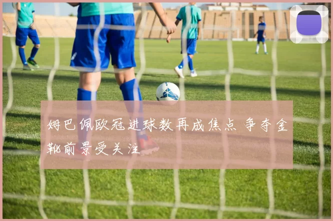 姆巴佩欧冠进球数再成焦点 争夺金靴前景受关注