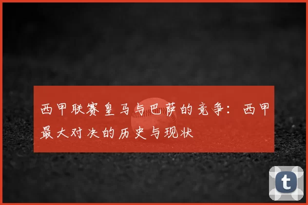 西甲联赛皇马与巴萨的竞争:西甲最大对决的历史与现状