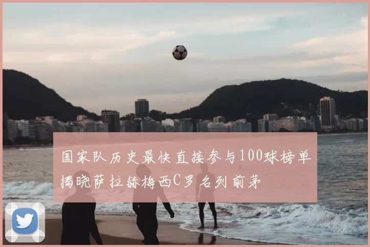 国家队历史最快直接参与100球榜单揭晓萨拉赫梅西C罗名列前茅