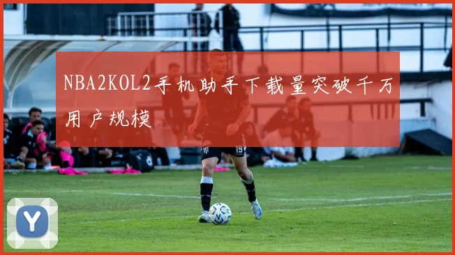 NBA2KOL2手机助手下载量突破千万用户规模