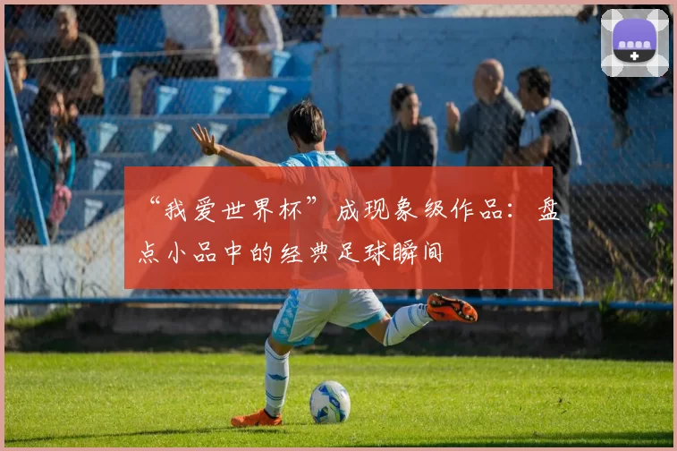 “我爱世界杯”成现象级作品：盘点小品中的经典足球瞬间