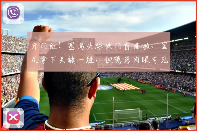 开门红!塞鸟头球破门首建功,国足拿下关键一胜,但隐患肉眼可见