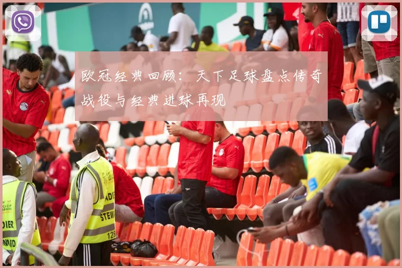欧冠经典回顾：天下足球盘点传奇战役与经典进球再现