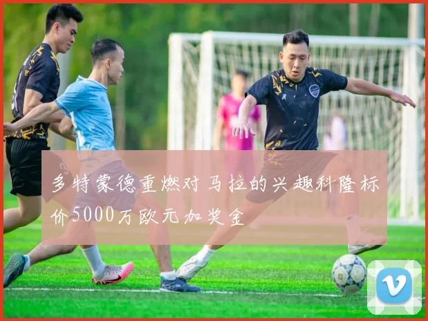 多特蒙德重燃对马拉的兴趣科隆标价5000万欧元加奖金