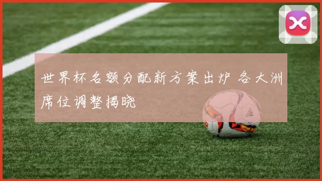 世界杯名额分配新方案出炉 各大洲席位调整揭晓