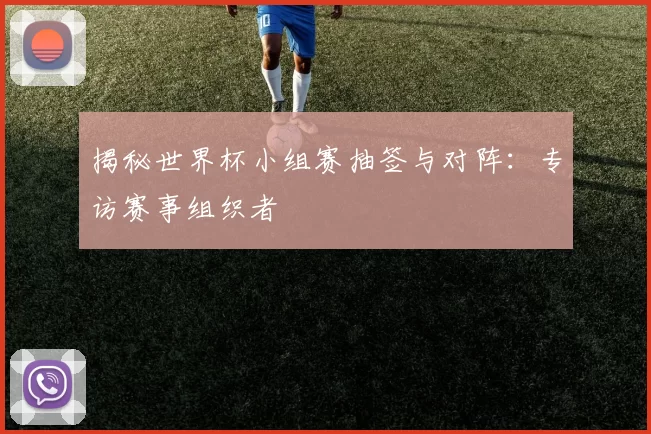揭秘世界杯小组赛抽签与对阵:专访赛事组织者