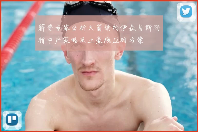 薪资专家分析火箭续约伊森与斯玛特中产策略及土豪线应对方案
