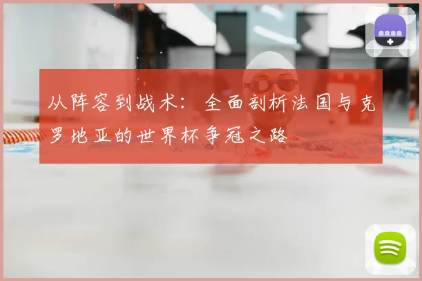 从阵容到战术:全面剖析法国与克罗地亚的世界杯争冠之路
