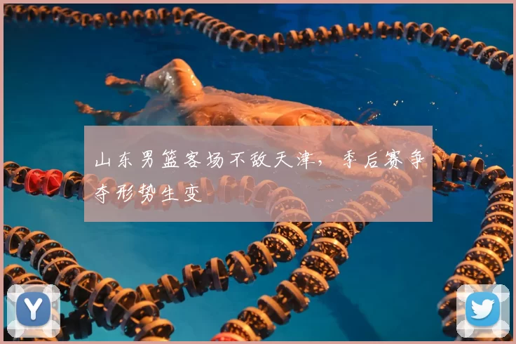山东男篮客场不敌天津,季后赛争夺形势生变