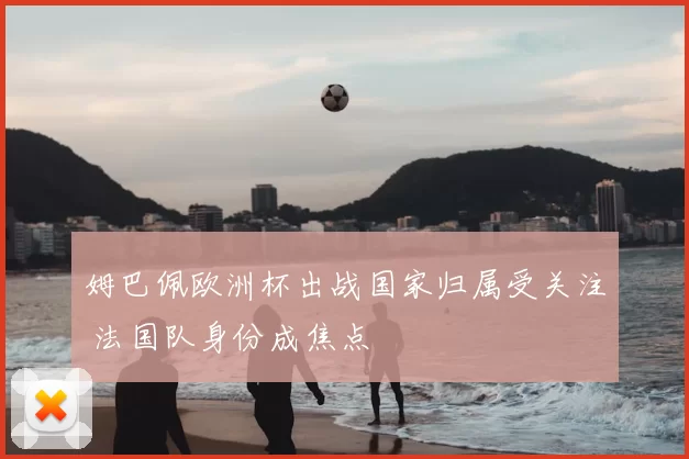 姆巴佩欧洲杯出战国家归属受关注 法国队身份成焦点