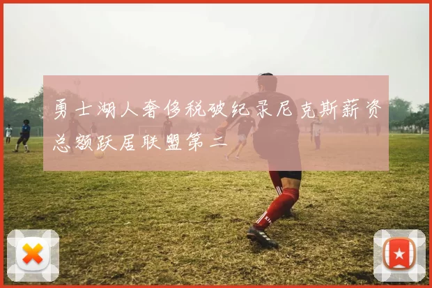 勇士湖人奢侈税破纪录尼克斯薪资总额跃居联盟第二