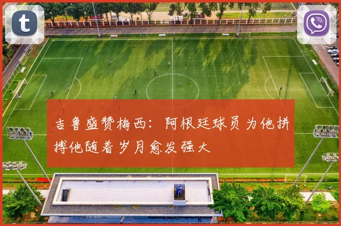 吉鲁盛赞梅西:阿根廷球员为他拼搏他随着岁月愈发强大