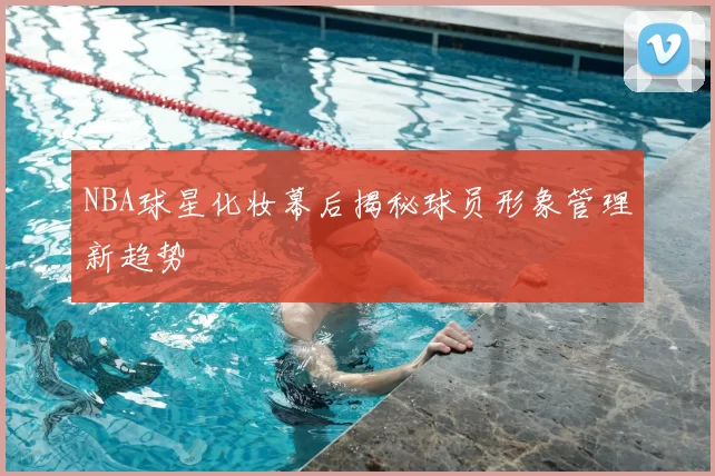 NBA球星化妆幕后揭秘球员形象管理新趋势