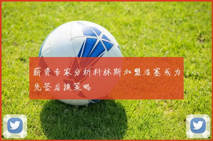 薪资专家分析科林斯加盟活塞或为先签后换策略