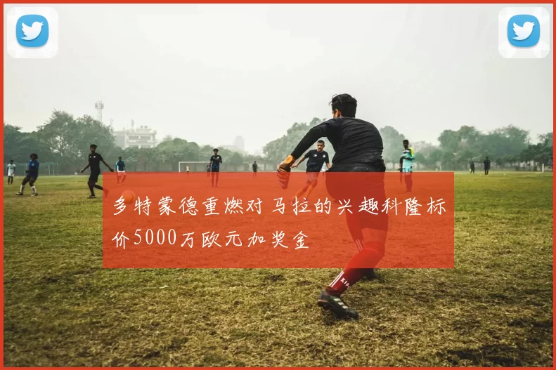 多特蒙德重燃对马拉的兴趣科隆标价5000万欧元加奖金