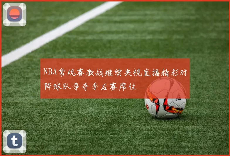 NBA常规赛激战继续央视直播精彩对阵球队争夺季后赛席位