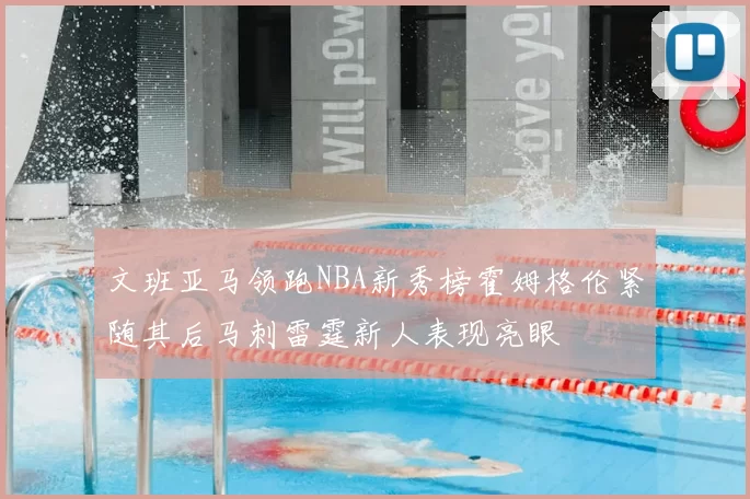 文班亚马领跑NBA新秀榜霍姆格伦紧随其后马刺雷霆新人表现亮眼