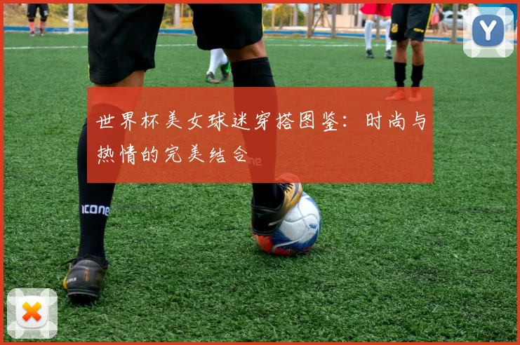 世界杯美女球迷穿搭图鉴:时尚与热情的完美结合