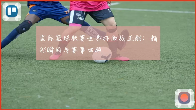 国际篮球联赛世界杯激战正酣:精彩瞬间与赛事回顾