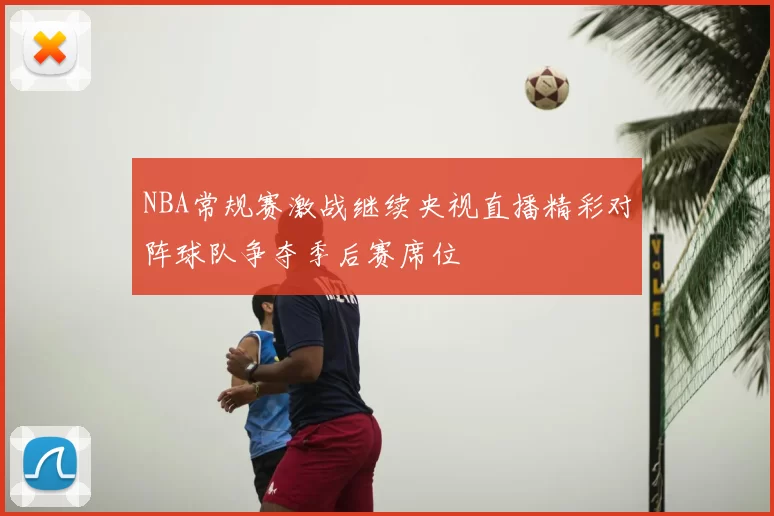 NBA常规赛激战继续央视直播精彩对阵球队争夺季后赛席位