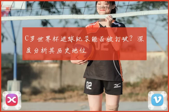 C罗世界杯进球纪录能否被打破?深度分析其历史地位
