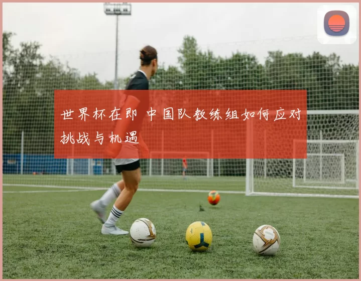 世界杯在即 中国队教练组如何应对挑战与机遇