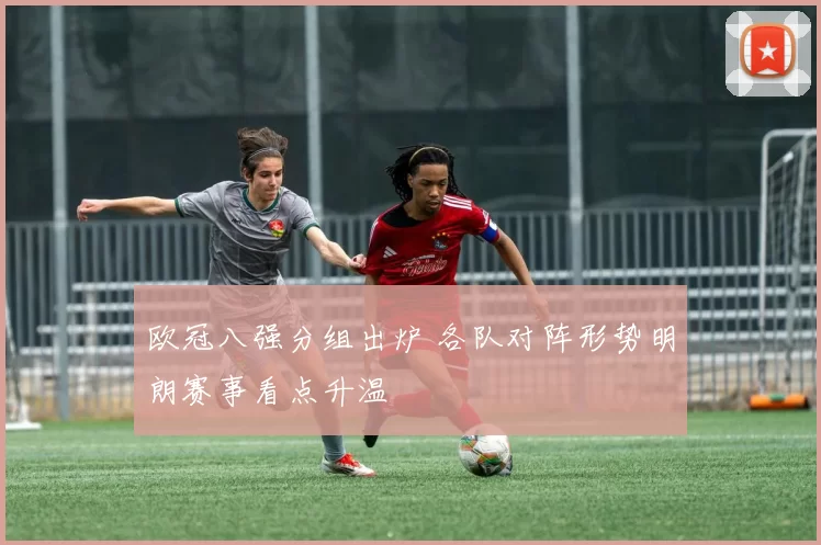 欧冠八强分组出炉 各队对阵形势明朗赛事看点升温