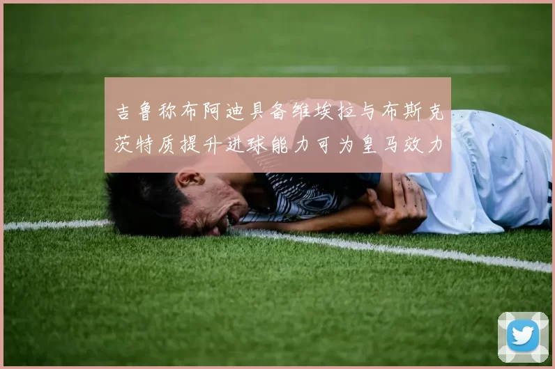 吉鲁称布阿迪具备维埃拉与布斯克茨特质提升进球能力可为皇马效力