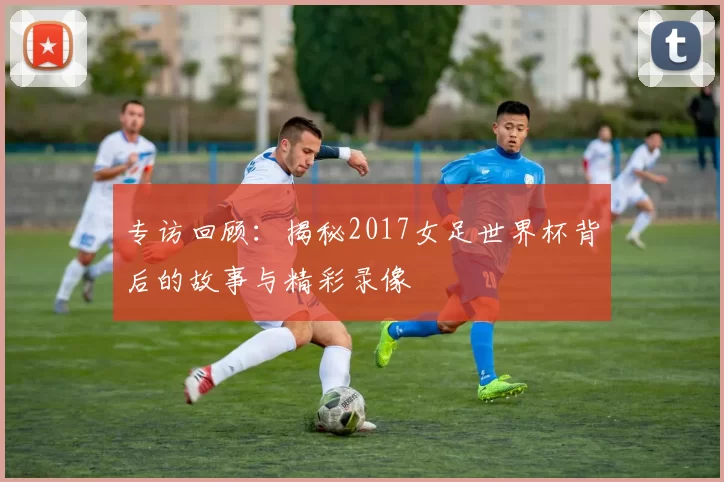 专访回顾:揭秘2017女足世界杯背后的故事与精彩录像