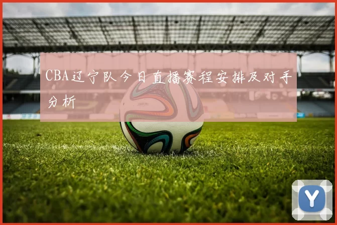 CBA辽宁队今日直播赛程安排及对手分析