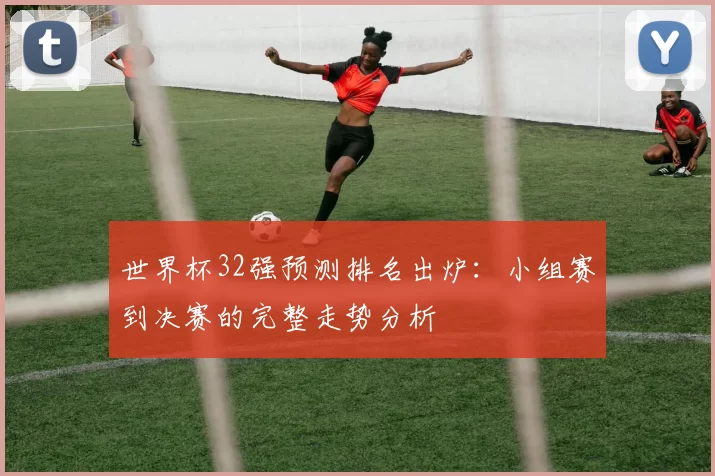 世界杯32强预测排名出炉:小组赛到决赛的完整走势分析