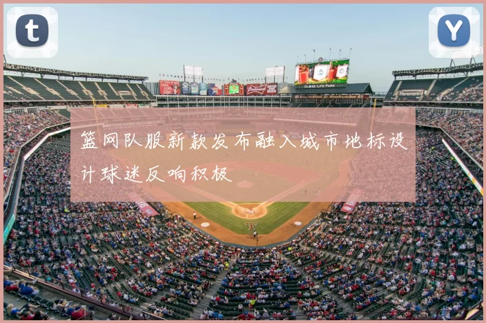篮网队服新款发布融入城市地标设计球迷反响积极