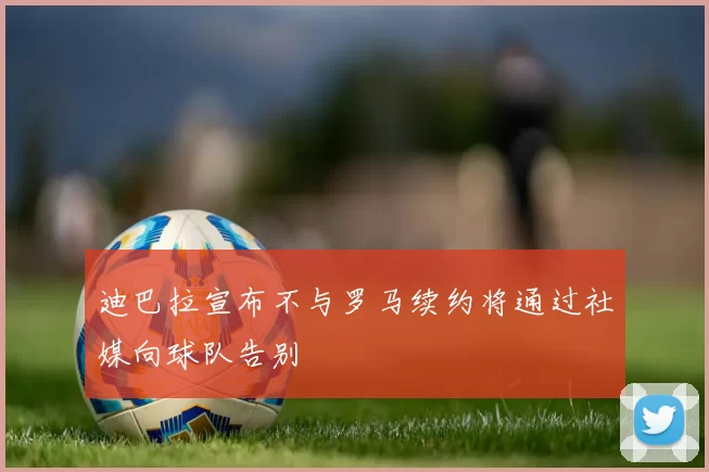 迪巴拉宣布不与罗马续约将通过社媒向球队告别