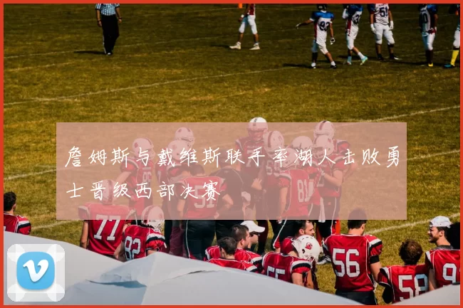 詹姆斯与戴维斯联手率湖人击败勇士晋级西部决赛