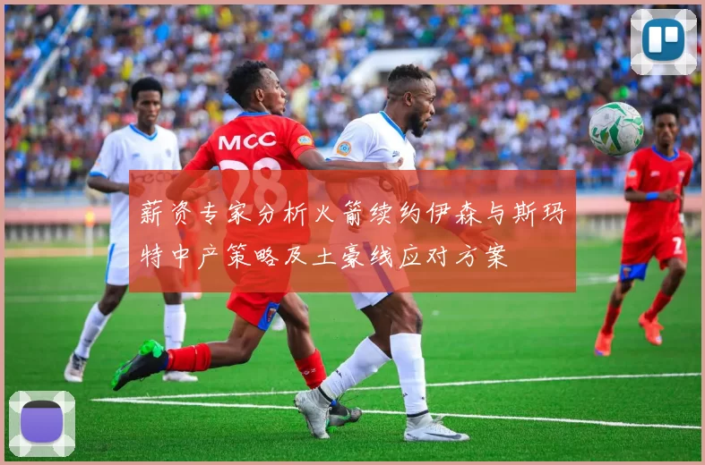 薪资专家分析火箭续约伊森与斯玛特中产策略及土豪线应对方案