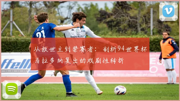 从救世主到禁赛者:剖析94世界杯马拉多纳复出的戏剧性转折
