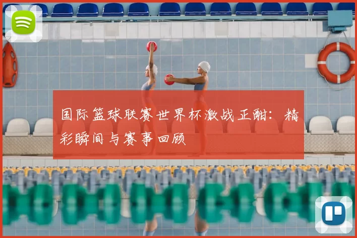 国际篮球联赛世界杯激战正酣：精彩瞬间与赛事回顾