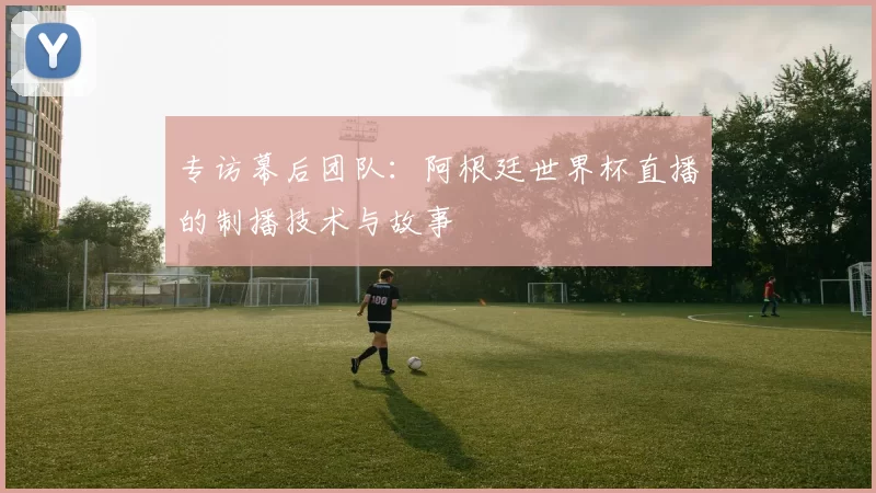 专访幕后团队:阿根廷世界杯直播的制播技术与故事