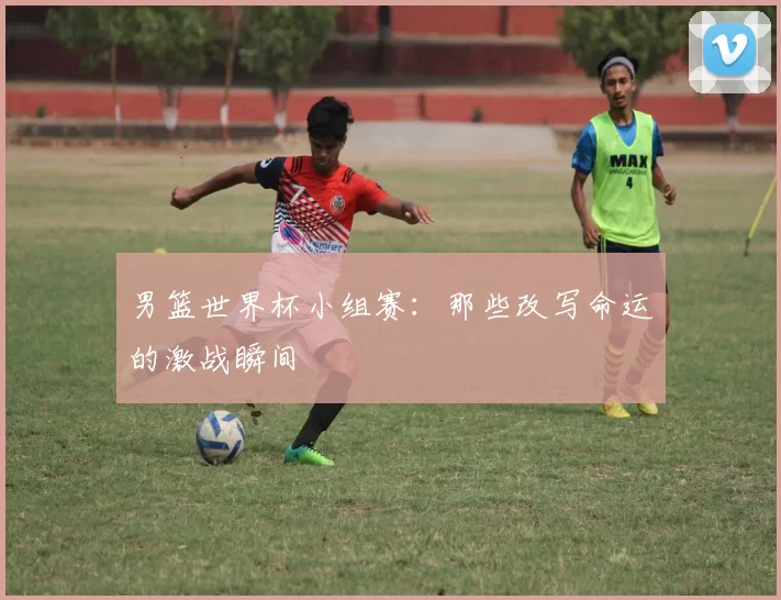 男篮世界杯小组赛:那些改写命运的激战瞬间