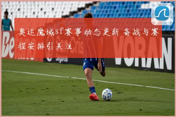 奥运魔域sf赛事动态更新 备战与赛程安排引关注