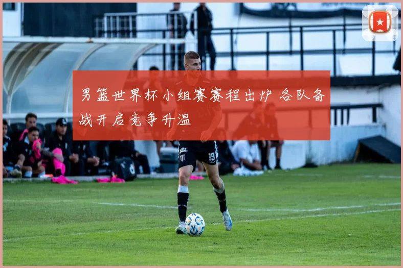 男篮世界杯小组赛赛程出炉 各队备战开启竞争升温