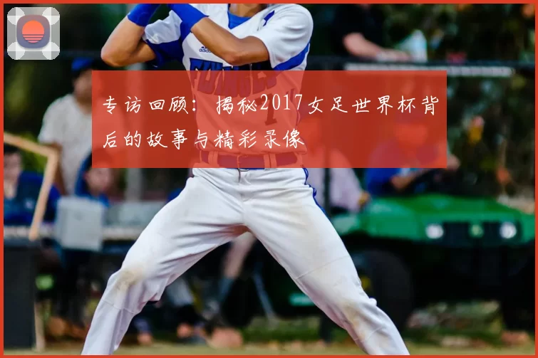 专访回顾:揭秘2017女足世界杯背后的故事与精彩录像