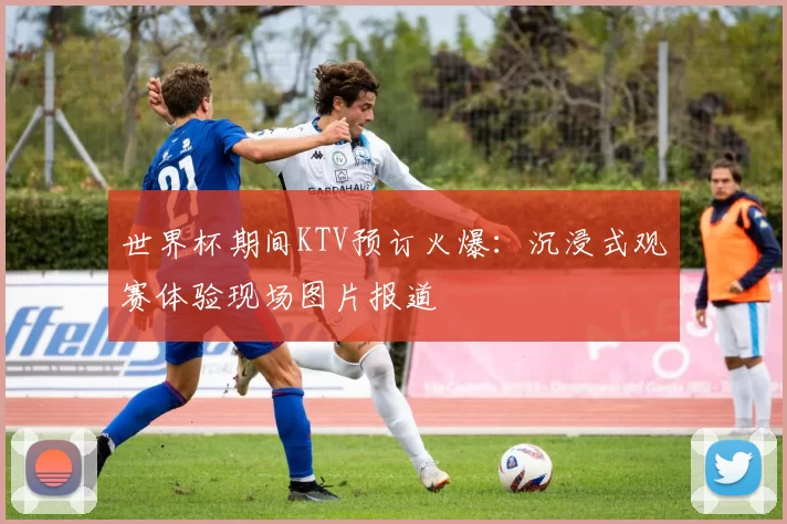 世界杯期间KTV预订火爆:沉浸式观赛体验现场图片报道